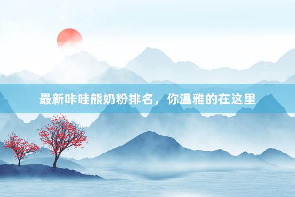 最新咔哇熊奶粉排名，你温雅的在这里