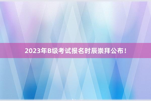 2023年B级考试报名时辰崇拜公布！